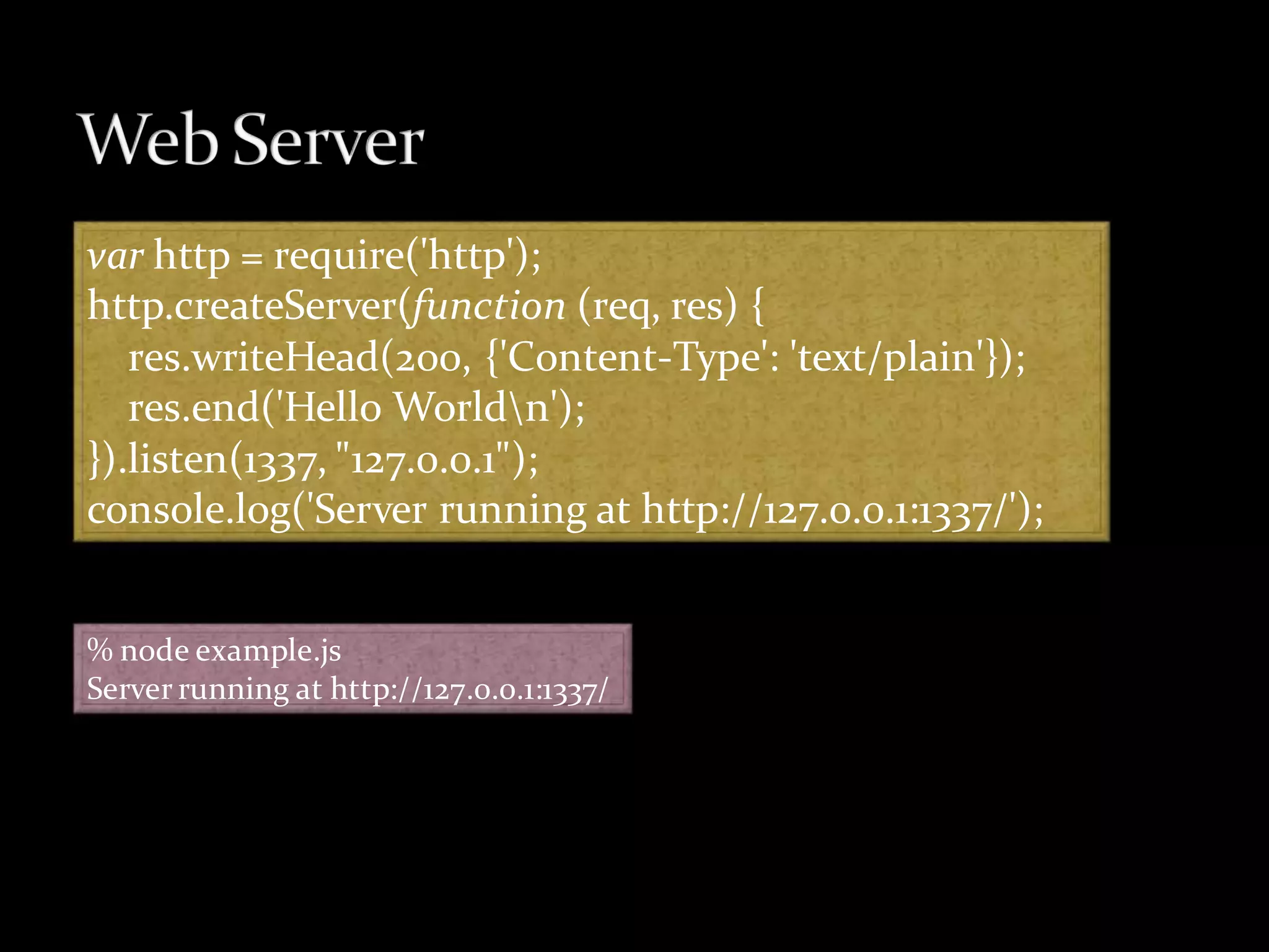 var http = require('http');
http.createServer(function (req, res) {
   res.writeHead(200, {'Content-Type': 'text/plain'});
   res.end('Hello Worldn');
}).listen(1337, "127.0.0.1");
console.log('Server running at http://127.0.0.1:1337/');


% node example.js
Server running at http://127.0.0.1:1337/
 
