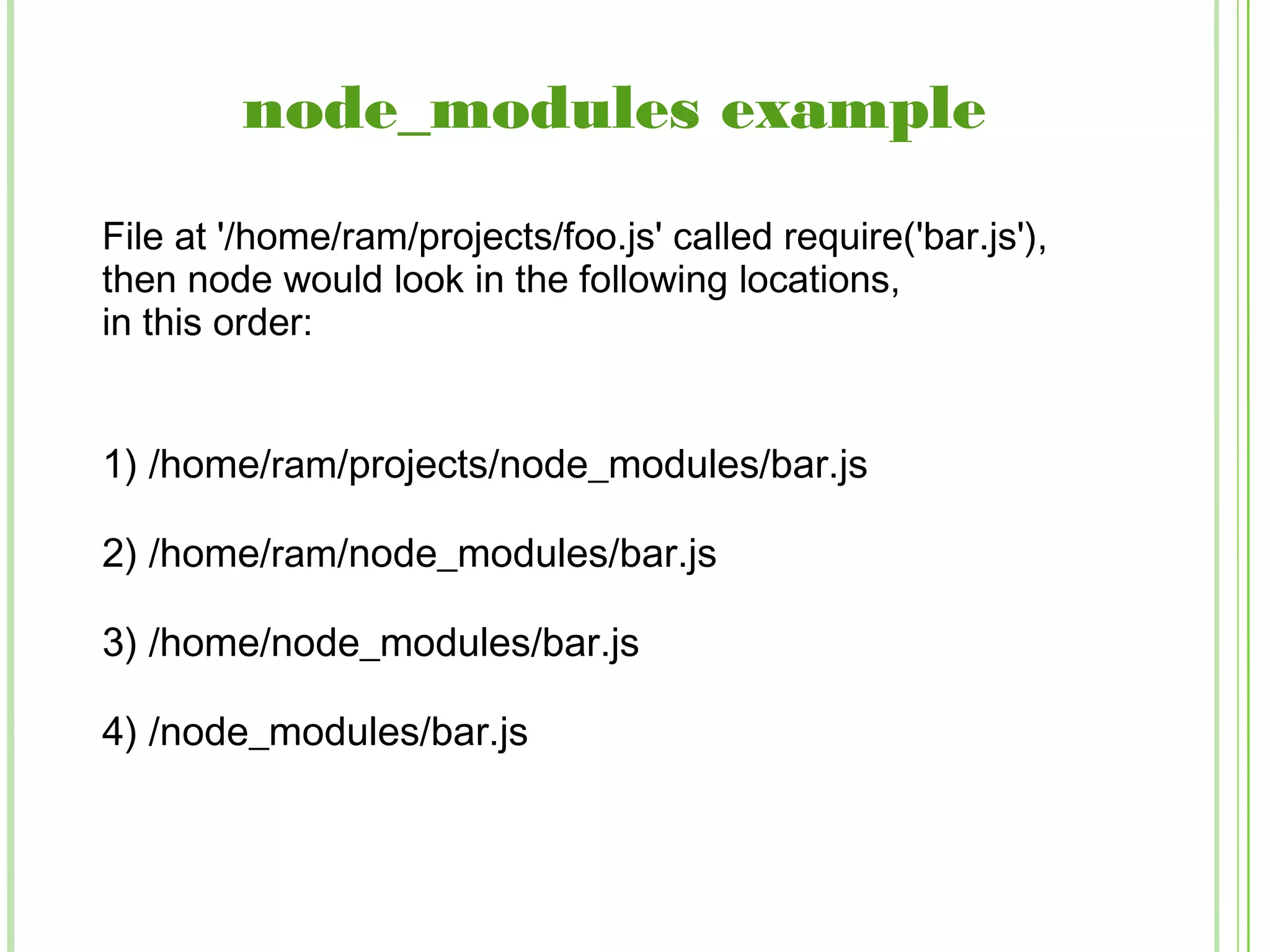 node_modules example
1) /home/ram/projects/node_modules/bar.js
2) /home/ram/node_modules/bar.js
3) /home/node_modules/bar.js
4) /node_modules/bar.js
File at '/home/ram/projects/foo.js' called require('bar.js'),
then node would look in the following locations,
in this order:
 