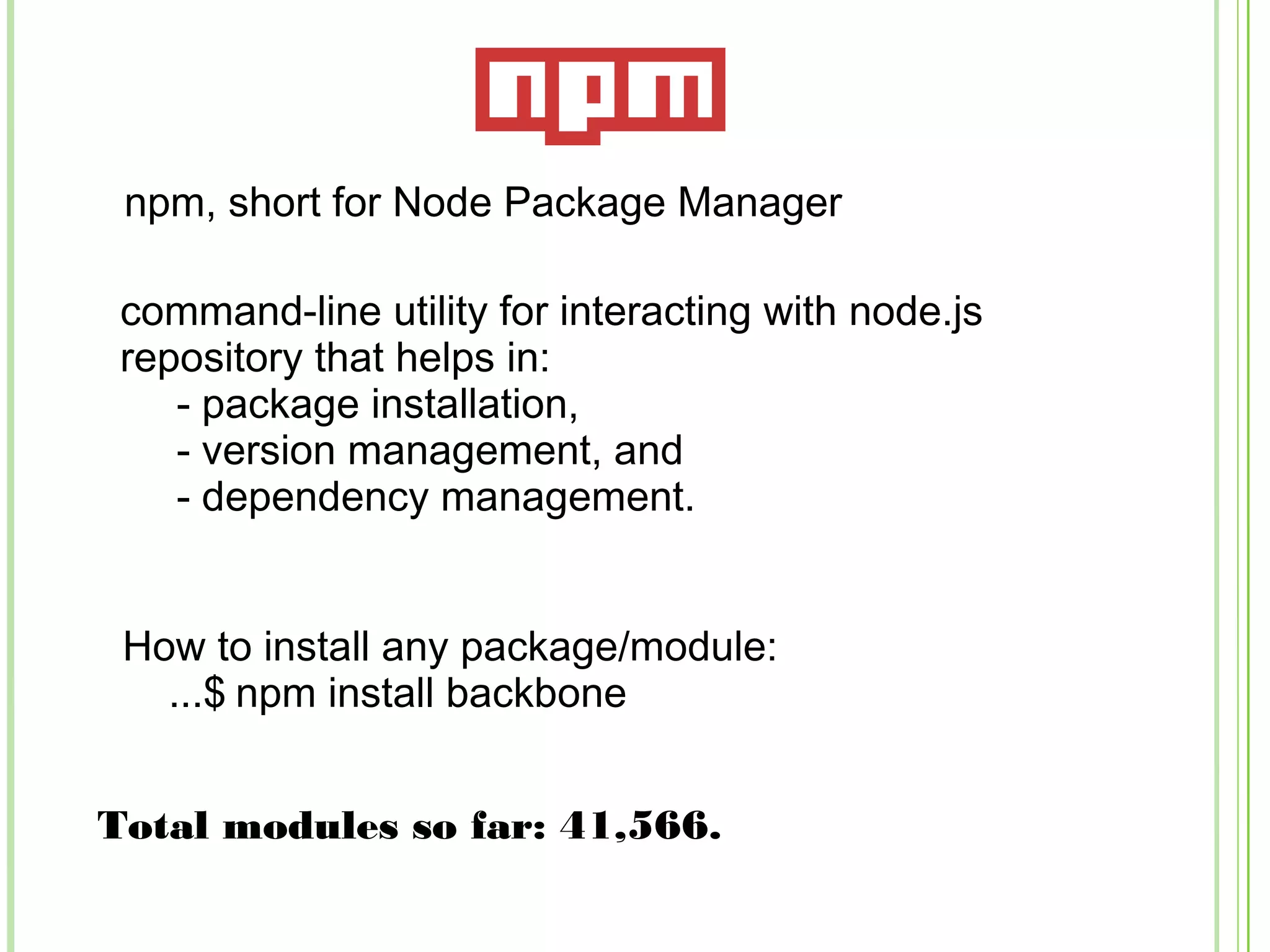 npm, short for Node Package Manager
command-line utility for interacting with node.js
repository that helps in:
- package installation,
- version management, and
- dependency management.
Total modules so far: 41,566.
How to install any package/module:
...$ npm install backbone
 