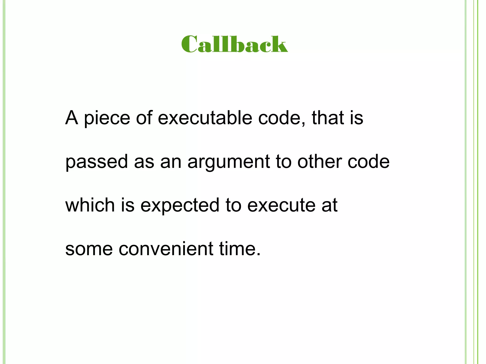 Callback
A piece of executable code, that is
passed as an argument to other code
which is expected to execute at
some convenient time.
 