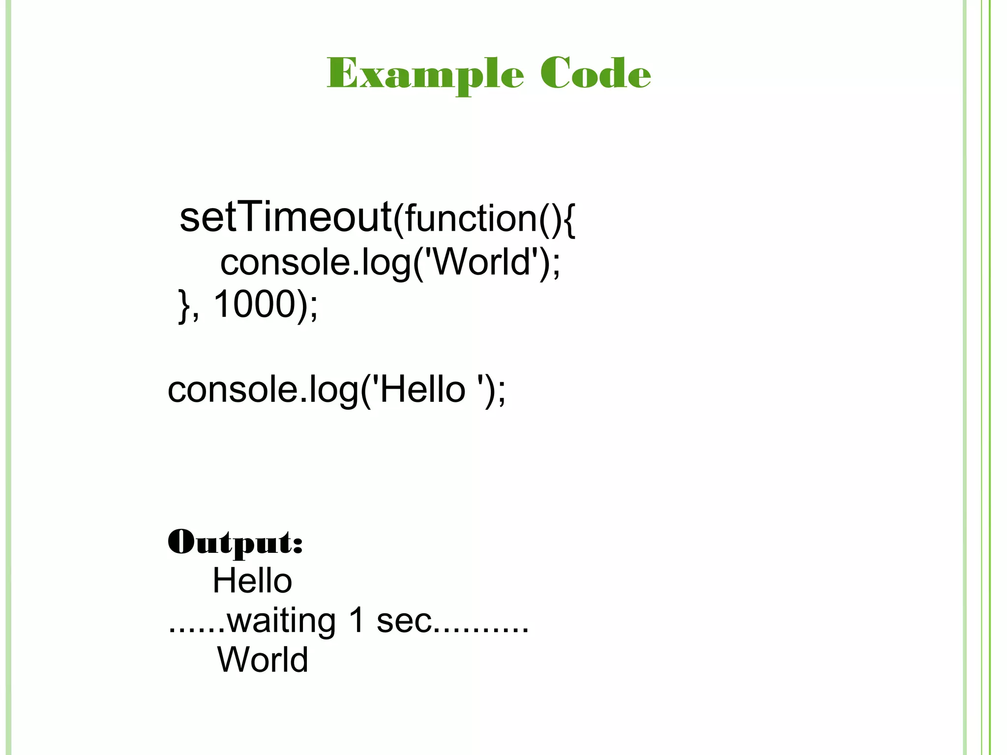 Example Code
setTimeout(function(){
console.log('World');
}, 1000);
console.log('Hello ');
Output:
Hello
......waiting 1 sec..........
World
 