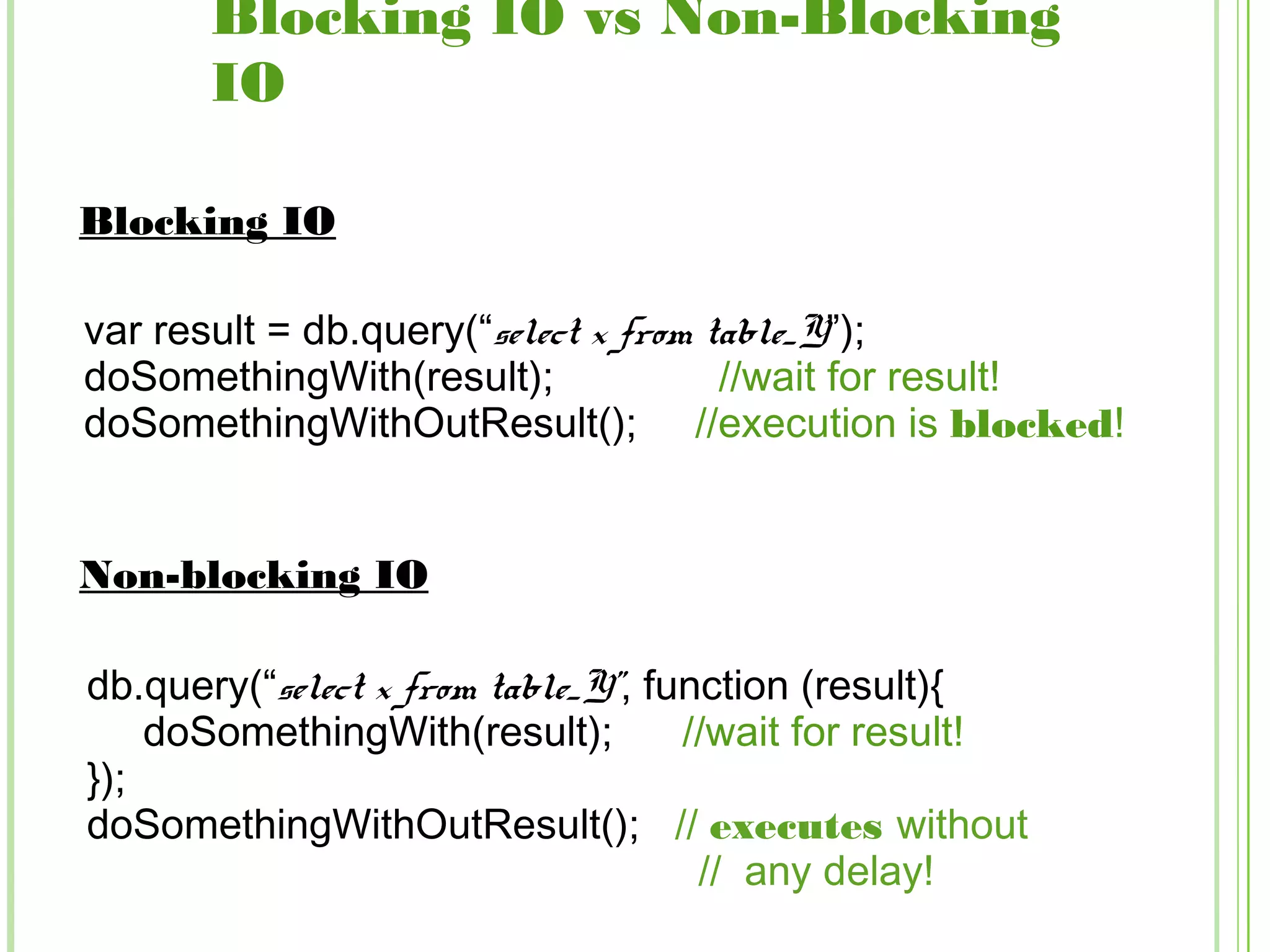 Blocking IO vs Non-Blocking
IO
var result = db.query(“select x from table_Y”);
doSomethingWith(result); //wait for result!
doSomethingWithOutResult(); //execution is blocked!
Blocking IO
Non-blocking IO
db.query(“select x from table_Y”, function (result){
doSomethingWith(result); //wait for result!
});
doSomethingWithOutResult(); // executes without
// any delay!
 