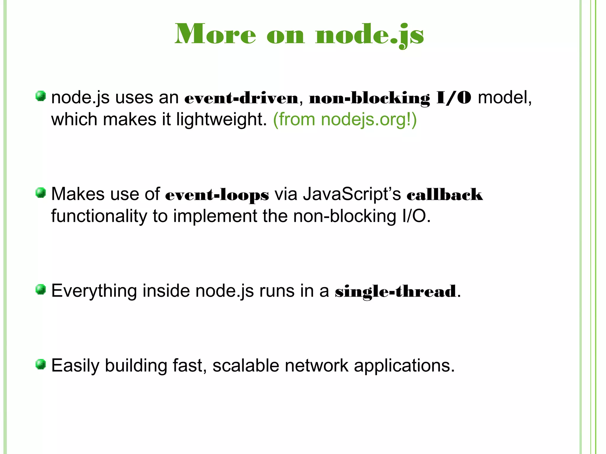 More on node.js
node.js uses an event-driven, non-blocking I/O model,
which makes it lightweight. (from nodejs.org!)
Makes use of event-loops via JavaScript’s callback
functionality to implement the non-blocking I/O.
Everything inside node.js runs in a single-thread.
Easily building fast, scalable network applications.
 