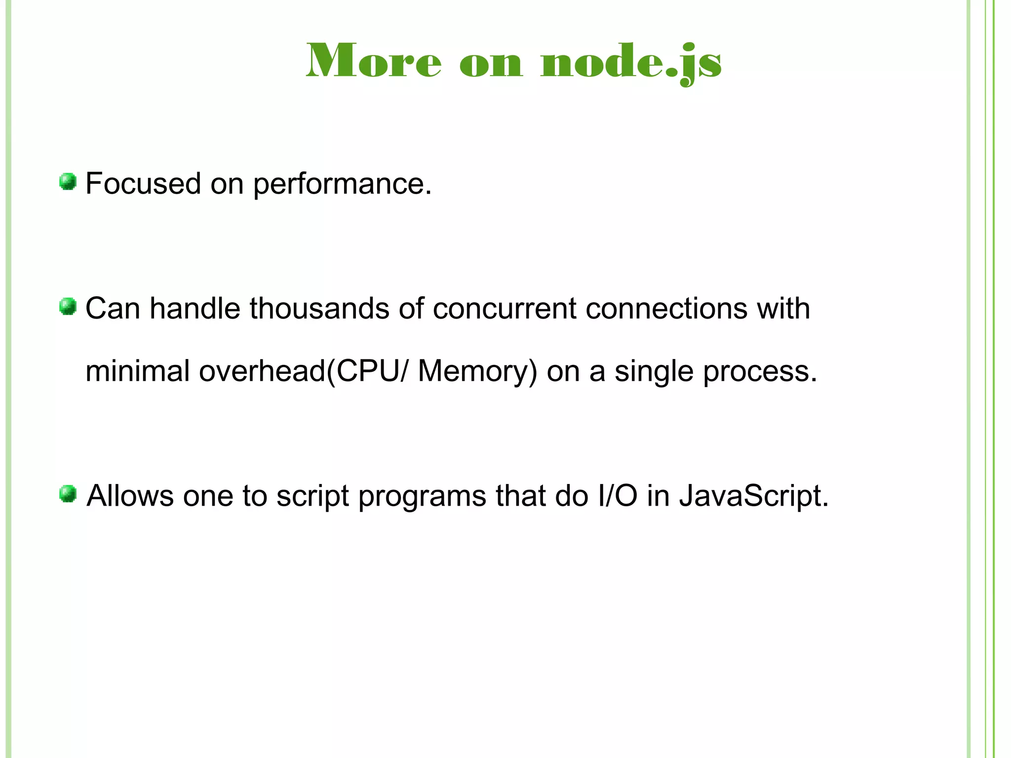 Focused on performance.
Can handle thousands of concurrent connections with
minimal overhead(CPU/ Memory) on a single process.
Allows one to script programs that do I/O in JavaScript.
More on node.js
 