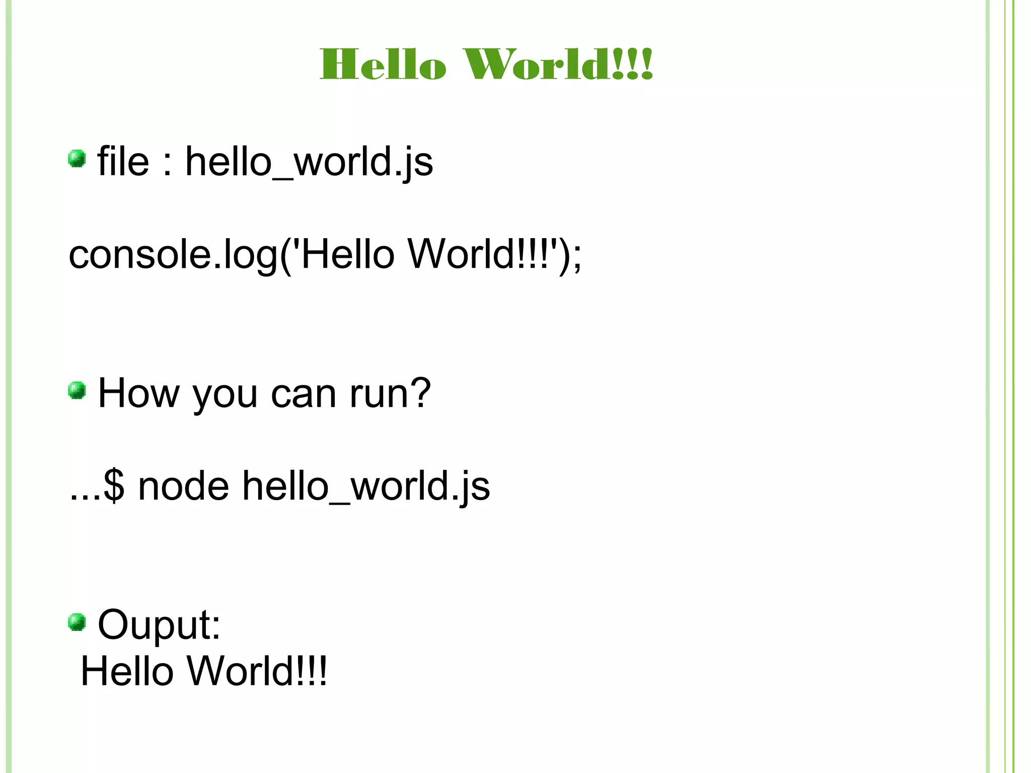 Hello World!!!
file : hello_world.js
console.log('Hello World!!!');
How you can run?
...$ node hello_world.js
Ouput:
Hello World!!!
 
