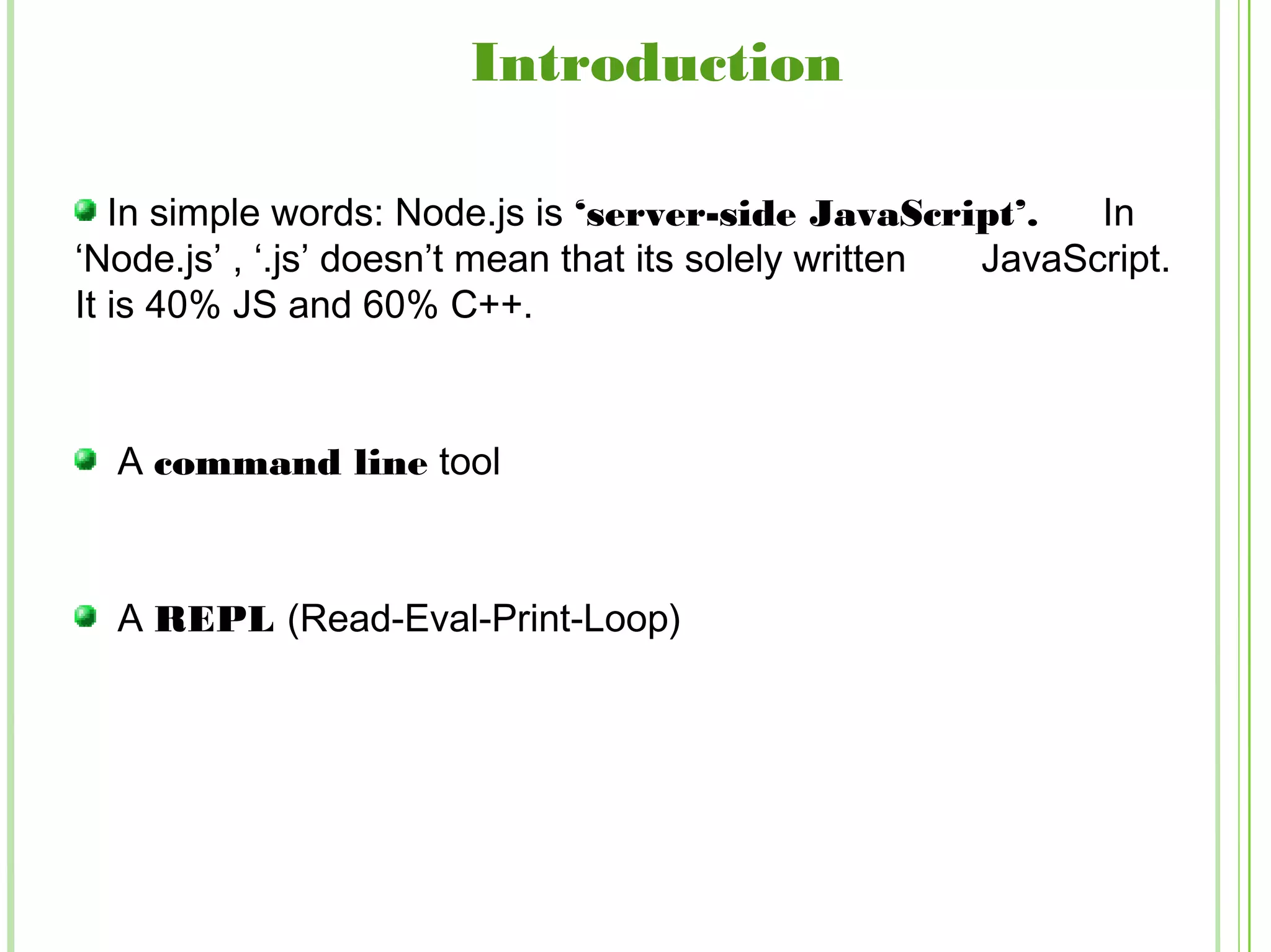 In simple words: Node.js is ‘server-side JavaScript’. In
‘Node.js’ , ‘.js’ doesn’t mean that its solely written JavaScript.
It is 40% JS and 60% C++.
A command line tool
A REPL (Read-Eval-Print-Loop)
Introduction
 