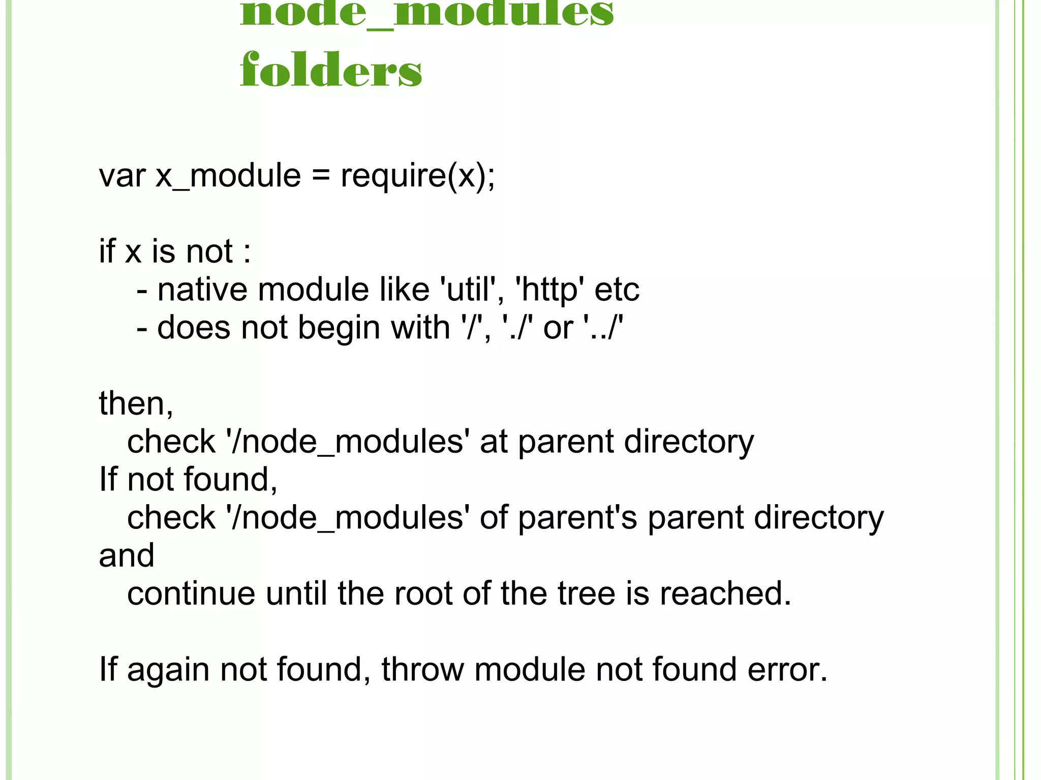 node_modules
folders
var x_module = require(x);
if x is not :
- native module like 'util', 'http' etc
- does not begin with '/', './' or '../'
then,
check '/node_modules' at parent directory
If not found,
check '/node_modules' of parent's parent directory
and
continue until the root of the tree is reached.
If again not found, throw module not found error.
 