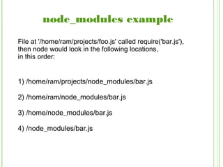 node_modules example
1) /home/ram/projects/node_modules/bar.js
2) /home/ram/node_modules/bar.js
3) /home/node_modules/bar.js
4) /node_modules/bar.js
File at '/home/ram/projects/foo.js' called require('bar.js'),
then node would look in the following locations,
in this order:
 
