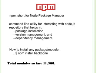npm, short for Node Package Manager
command-line utility for interacting with node.js
repository that helps in:
- package installation,
- version management, and
- dependency management.
Total modules so far: 41,566.
How to install any package/module:
...$ npm install backbone
 