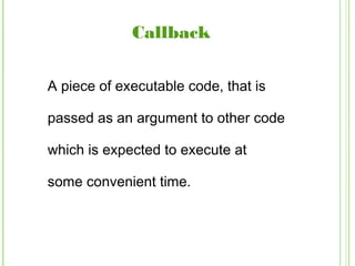 Callback
A piece of executable code, that is
passed as an argument to other code
which is expected to execute at
some convenient time.
 