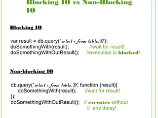 Blocking IO vs Non-Blocking
IO
var result = db.query(“select x from table_Y”);
doSomethingWith(result); //wait for result!
doSomethingWithOutResult(); //execution is blocked!
Blocking IO
Non-blocking IO
db.query(“select x from table_Y”, function (result){
doSomethingWith(result); //wait for result!
});
doSomethingWithOutResult(); // executes without
// any delay!
 