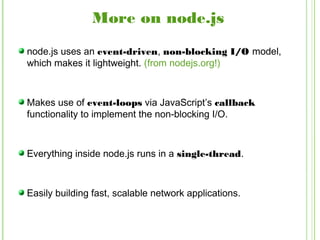 More on node.js
node.js uses an event-driven, non-blocking I/O model,
which makes it lightweight. (from nodejs.org!)
Makes use of event-loops via JavaScript’s callback
functionality to implement the non-blocking I/O.
Everything inside node.js runs in a single-thread.
Easily building fast, scalable network applications.
 