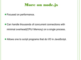 Focused on performance.
Can handle thousands of concurrent connections with
minimal overhead(CPU/ Memory) on a single process.
Allows one to script programs that do I/O in JavaScript.
More on node.js
 