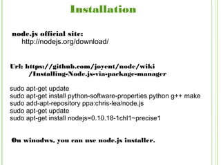 Installation
node.js official site:
http://nodejs.org/download/
Url: https://github.com/joyent/node/wiki
/Installing-Node.js-via-package-manager
sudo apt-get update
sudo apt-get install python-software-properties python g++ make
sudo add-apt-repository ppa:chris-lea/node.js
sudo apt-get update
sudo apt-get install nodejs=0.10.18-1chl1~precise1
On winodws, you can use node.js installer.
 