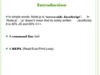 In simple words: Node.js is ‘server-side JavaScript’. In
‘Node.js’ , ‘.js’ doesn’t mean that its solely written JavaScript.
It is 40% JS and 60% C++.
A command line tool
A REPL (Read-Eval-Print-Loop)
Introduction
 