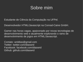 Sobre mim

Estudante de Ciência da Computação na UFPel.

Desenvolvedor HTML/Javascript na Conrad-Caine GmbH.

Gamer nas horas vagas, apaixonado por novas tecnologias de
desenvolvimento web e atualmente explorando o ramo de
desenvolvimento de jogos em HTML/Javascript.

Contato: wrddias@gmail.com
Twitter: twitter.com/diaswrd
Facebook: facebook.com/diaswrd
Github: github.com/diaswrd
 