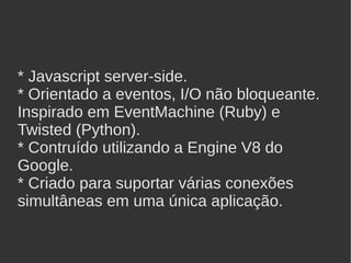 * Javascript server-side.
* Orientado a eventos, I/O não bloqueante.
Inspirado em EventMachine (Ruby) e
Twisted (Python).
* Contruído utilizando a Engine V8 do
Google.
* Criado para suportar várias conexões
simultâneas em uma única aplicação.
 
