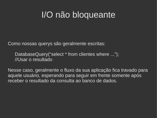 I/O não bloqueante


Como nossas querys são geralmente escritas:

   DatabaseQuery(“select * from clientes where ...”);
   //Usar o resultado

Nesse caso, geralmente o fluxo da sua aplicação fica travado para
aquele usuário, esperando para seguir em frente somente após
receber o resultado da consulta ao banco de dados.
 