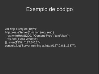 Exemplo de código


var http = require('http');
http.createServer(function (req, res) {
  res.writeHead(200, {'Content-Type': 'text/plain'});
  res.end('Hello Worldn');
}).listen(1337, "127.0.0.1");
console.log('Server running at http://127.0.0.1:1337/');
 