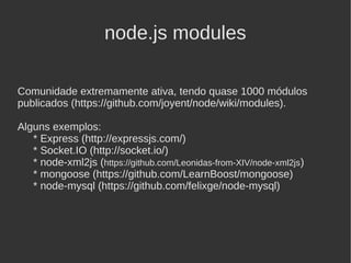 node.js modules

Comunidade extremamente ativa, tendo quase 1000 módulos
publicados (https://github.com/joyent/node/wiki/modules).

Alguns exemplos:
   * Express (http://expressjs.com/)
   * Socket.IO (http://socket.io/)
   * node-xml2js (https://github.com/Leonidas-from-XIV/node-xml2js)
   * mongoose (https://github.com/LearnBoost/mongoose)
   * node-mysql (https://github.com/felixge/node-mysql)
 