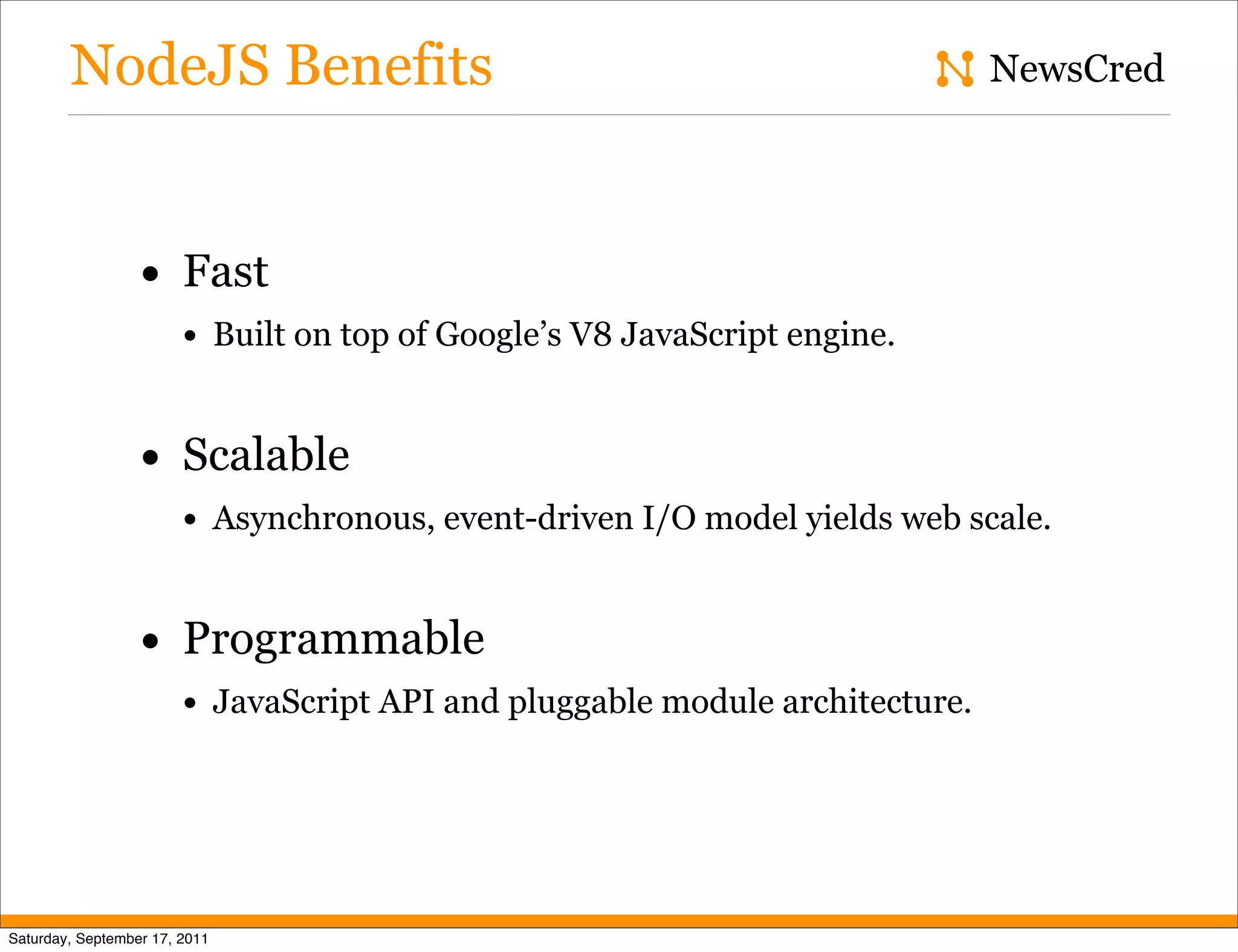 NodeJS Benefits NewsCred • Fast • Built on top of Google’s V8 JavaScript engine. • Scalable • Asynchronous, event-driven I/O model yields web scale. • Programmable • JavaScript API and pluggable module architecture. Saturday, September 17, 2011 