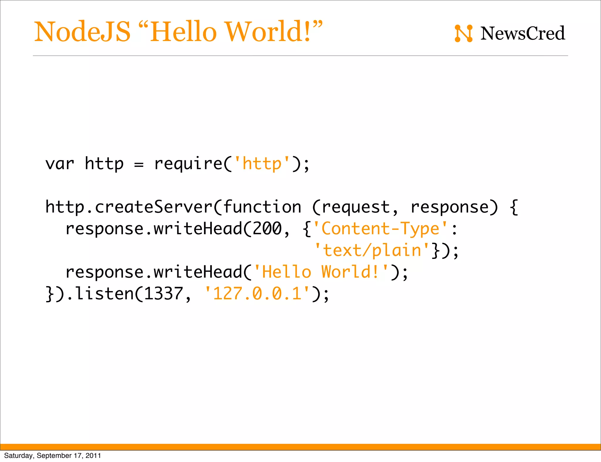 NodeJS “Hello World!” NewsCred var http = require('http'); http.createServer(function (request, response) { response.writeHead(200, {'Content-Type': 'text/plain'}); response.writeHead('Hello World!'); }).listen(1337, '127.0.0.1'); Saturday, September 17, 2011 