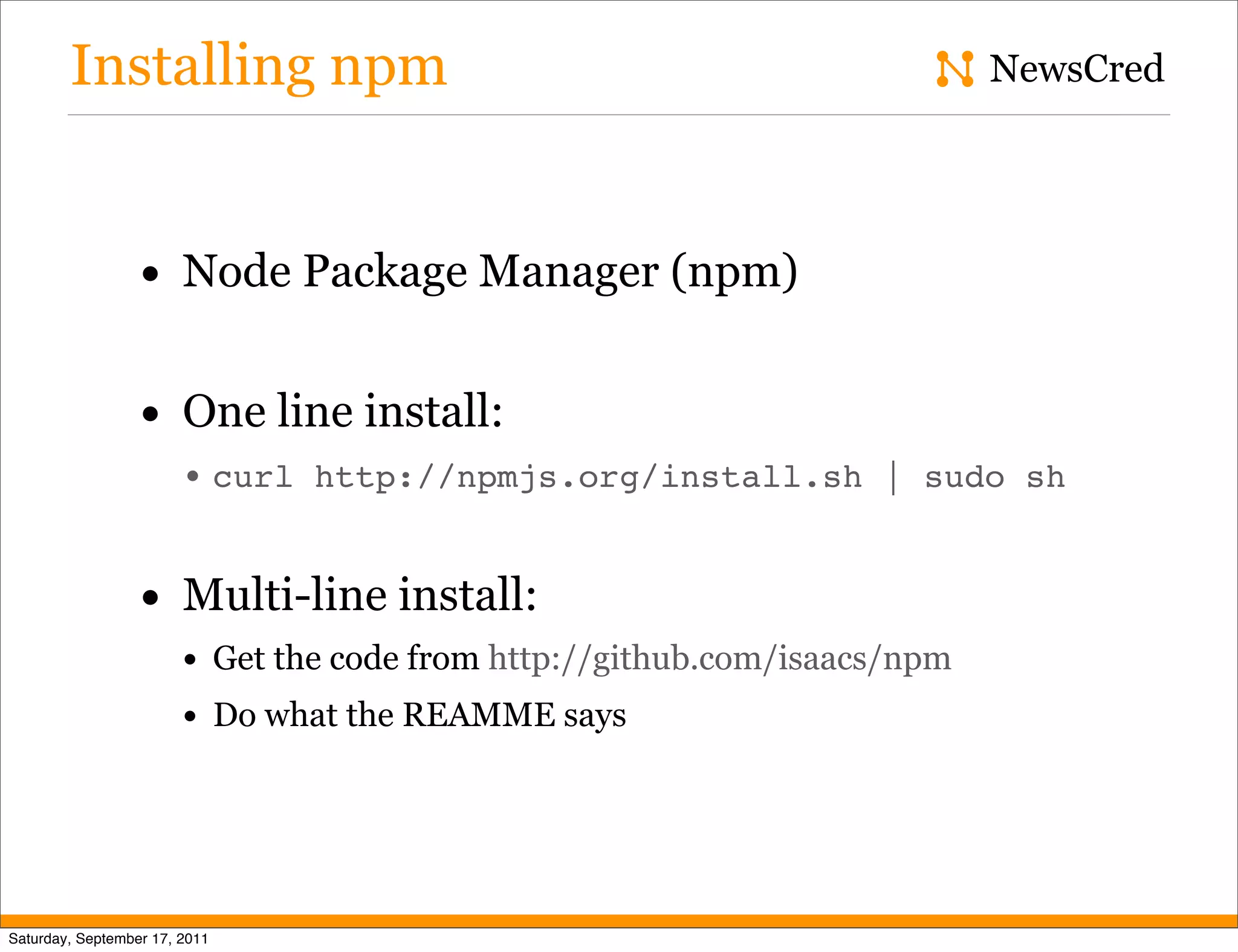 Installing npm NewsCred • Node Package Manager (npm) • One line install: • curl http://npmjs.org/install.sh | sudo sh • Multi-line install: • Get the code from http://github.com/isaacs/npm • Do what the REAMME says Saturday, September 17, 2011 
