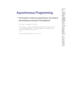 Asynchronous Programming
● The functions in node.js are asynchronous. As a result of
that everything is executed in the background
LifeMichael.com
var http = require('http');
var server = http.createServer(function (req, res) {
res.writeHead(200, {'Content-Type':'text/plain'});
res.end('Hello World!n');
});
server.listen(1400,'127.0.0.1');
 