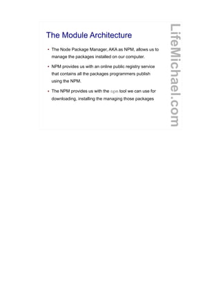 The Module Architecture
● The Node Package Manager, AKA as NPM, allows us to
manage the packages installed on our computer.
● NPM provides us with an online public registry service
that contains all the packages programmers publish
using the NPM.
● The NPM provides us with the npm tool we can use for
downloading, installing the managing those packages
LifeMichael.com
 