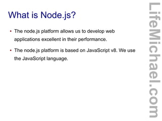 What is Node.js?
● The node.js platform allows us to develop web
applications excellent in their performance.
● The node.js platform is based on JavaScript v8. We use
the JavaScript language.
LifeMichael.com
 