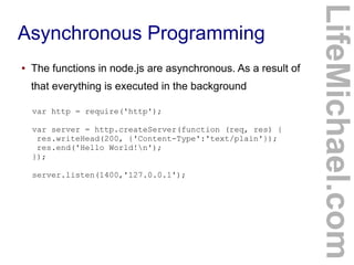 Asynchronous Programming
● The functions in node.js are asynchronous. As a result of
that everything is executed in the background
LifeMichael.com
var http = require('http');
var server = http.createServer(function (req, res) {
res.writeHead(200, {'Content-Type':'text/plain'});
res.end('Hello World!n');
});
server.listen(1400,'127.0.0.1');
 