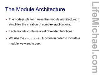 The Module Architecture
● The node.js platform uses the module architecture. It
simplifies the creation of complex applications.
● Each module contains a set of related functions.
● We use the require() function in order to include a
module we want to use.
LifeMichael.com
 