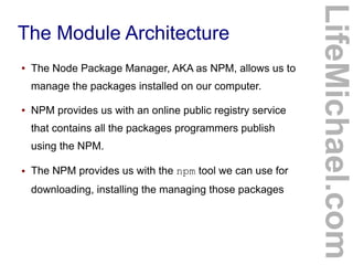 The Module Architecture
● The Node Package Manager, AKA as NPM, allows us to
manage the packages installed on our computer.
● NPM provides us with an online public registry service
that contains all the packages programmers publish
using the NPM.
● The NPM provides us with the npm tool we can use for
downloading, installing the managing those packages
LifeMichael.com
 