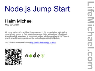 Node.js Jump Start
Haim Michael
May 23th
, 2014
All logos, trade marks and brand names used in this presentation, such as the
node.js logo, belong to their respective owners. Haim Michael and LifeMichael
are not related, associated or connected neither with the development of Node.js
or with any of the companies and the technologies related to Node.js.
You can watch the video clip at http://youtu.be/HWWggL1cRWY.
LifeMichael.com
 