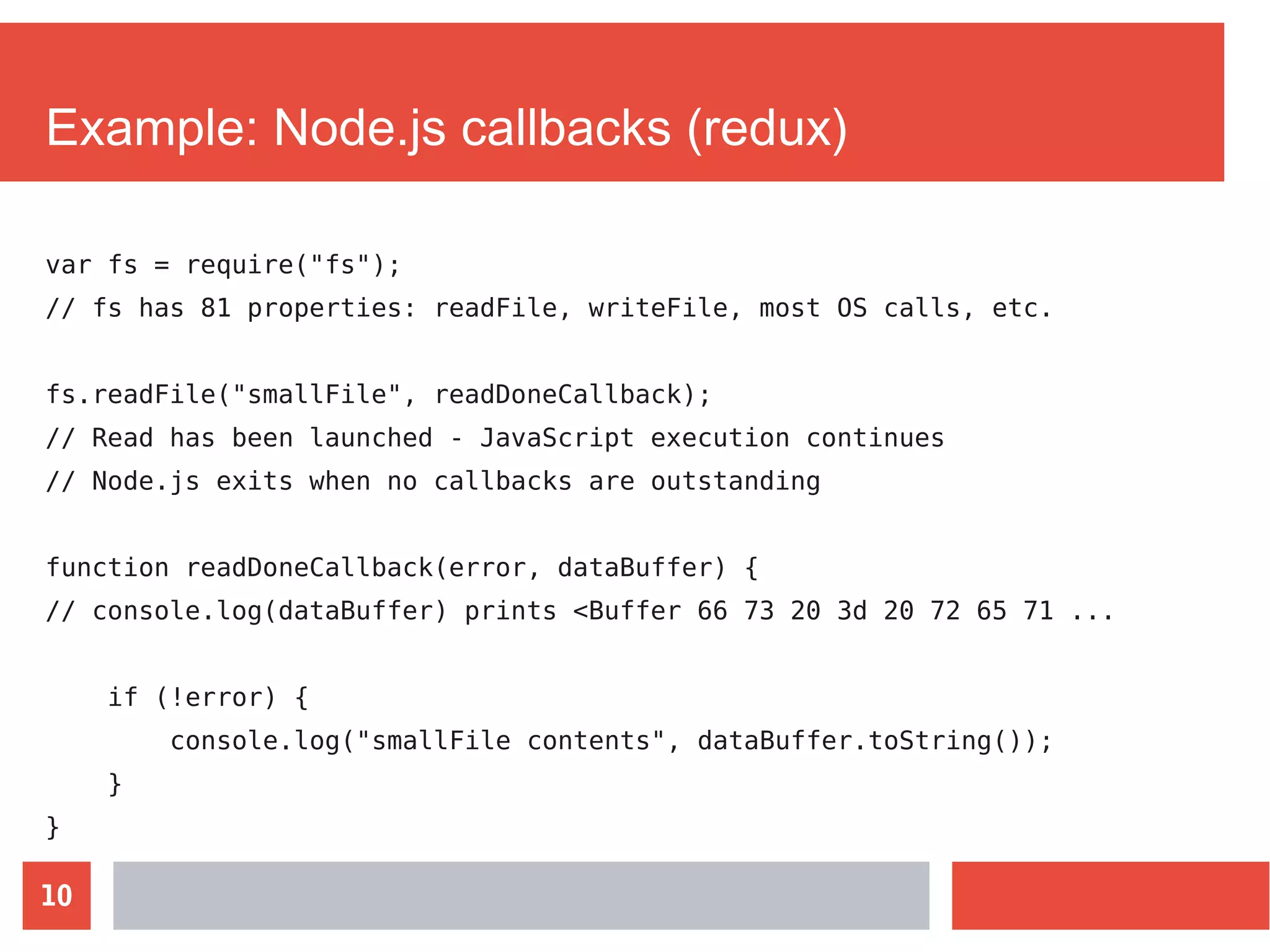 10
Example: Node.js callbacks (redux)
var fs = require("fs");
// fs has 81 properties: readFile, writeFile, most OS calls, etc.
fs.readFile("smallFile", readDoneCallback);
// Read has been launched - JavaScript execution continues
// Node.js exits when no callbacks are outstanding
function readDoneCallback(error, dataBuffer) {
// console.log(dataBuffer) prints <Buffer 66 73 20 3d 20 72 65 71 ...
if (!error) {
console.log("smallFile contents", dataBuffer.toString());
}
}
 