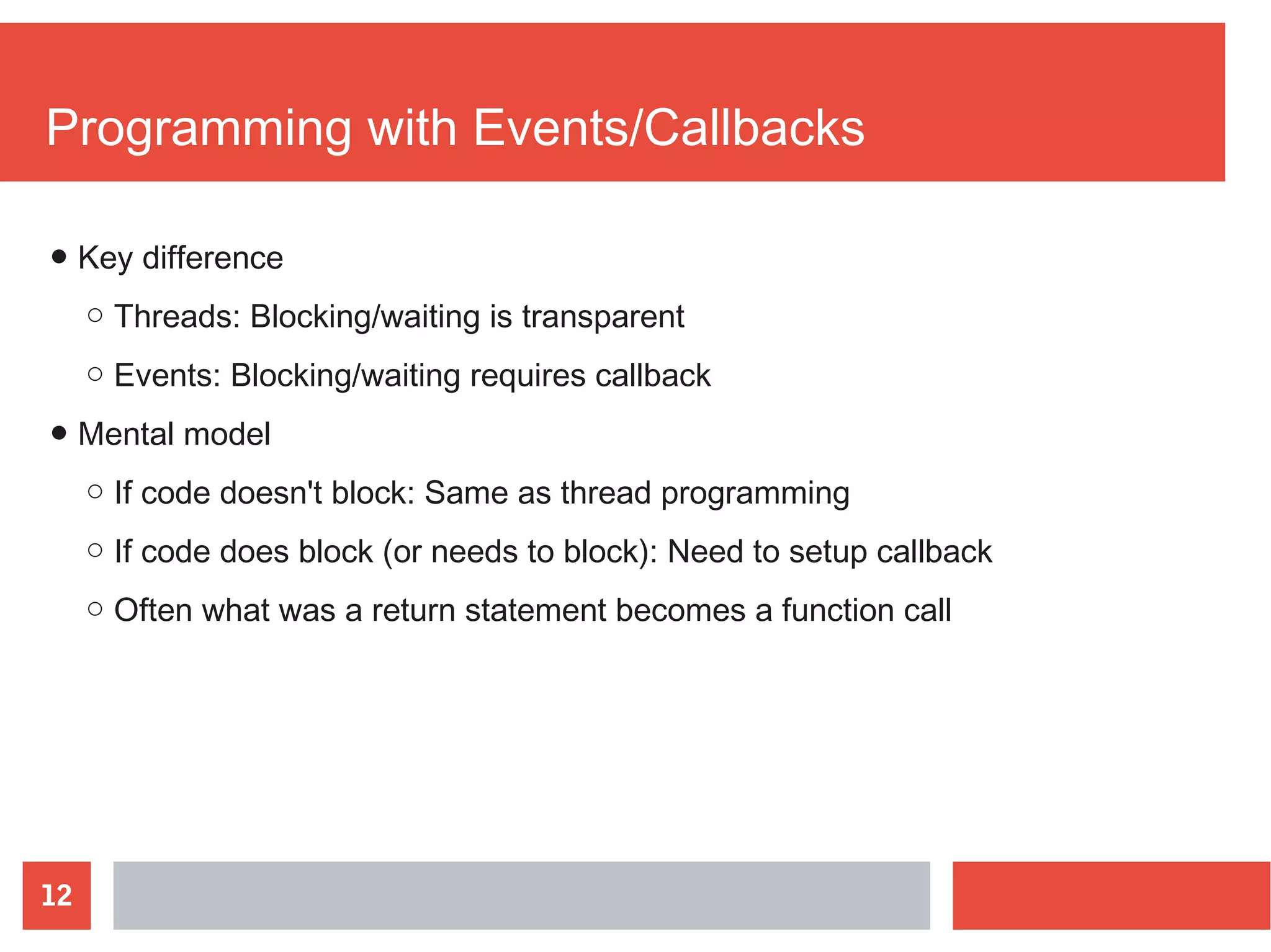 12
Programming with Events/Callbacks
● Key difference
○ Threads: Blocking/waiting is transparent
○ Events: Blocking/waiting requires callback
● Mental model
○ If code doesn't block: Same as thread programming
○ If code does block (or needs to block): Need to setup callback
○ Often what was a return statement becomes a function call
 