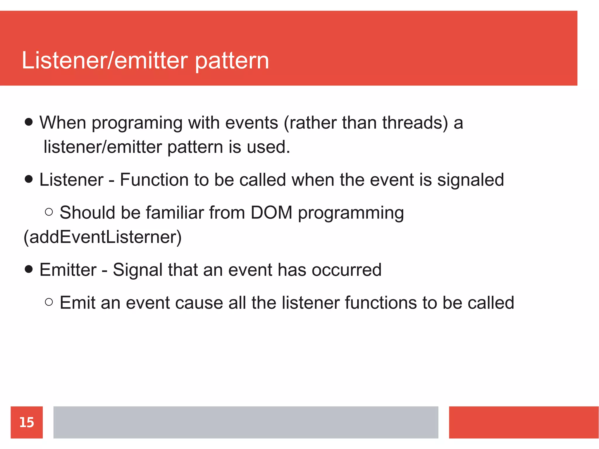 15
Listener/emitter pattern
● When programing with events (rather than threads) a
listener/emitter pattern is used.
● Listener - Function to be called when the event is signaled
○ Should be familiar from DOM programming
(addEventListerner)
● Emitter - Signal that an event has occurred
○ Emit an event cause all the listener functions to be called
 