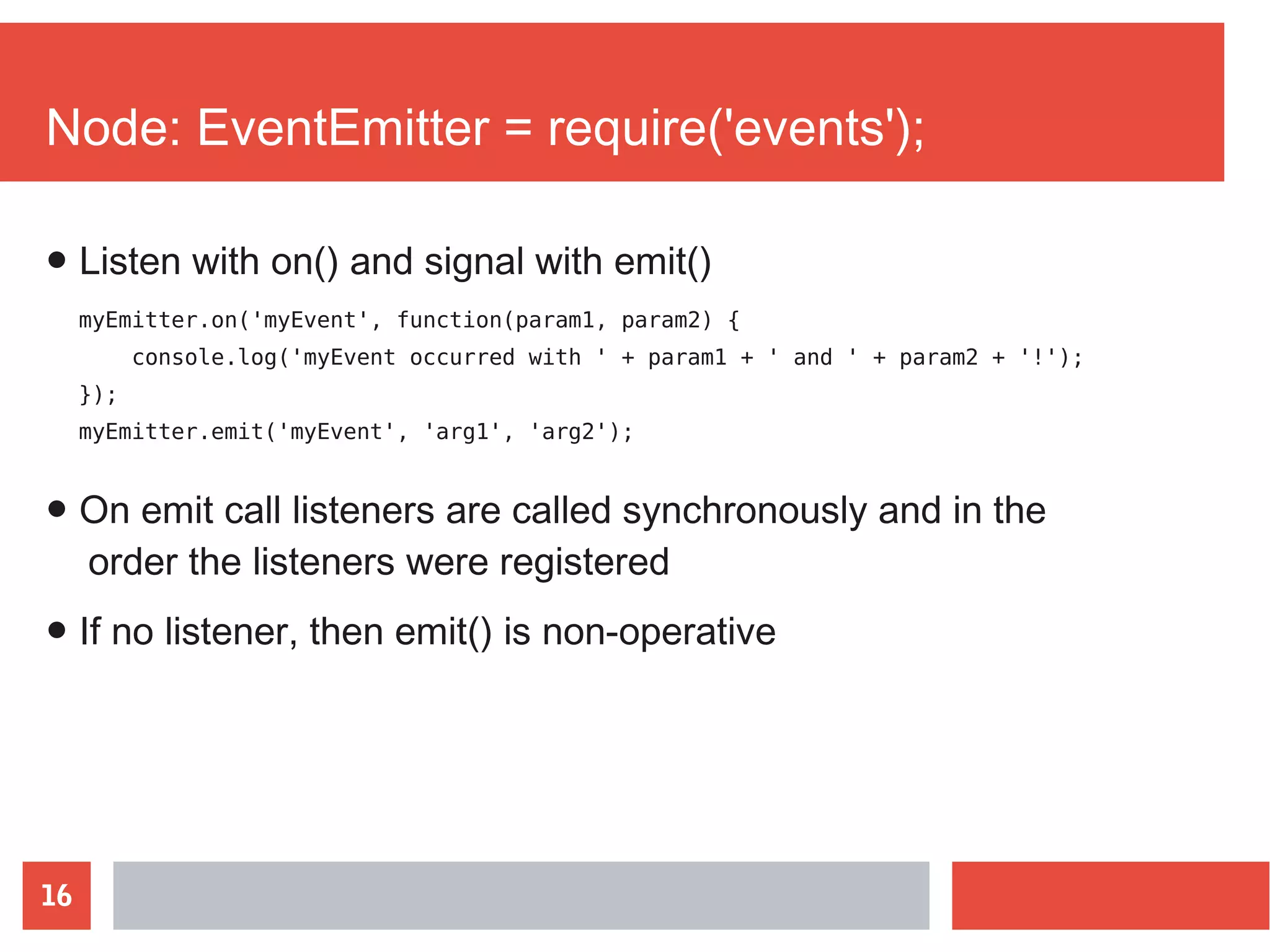 16
Node: EventEmitter = require('events');
myEmitter.on('myEvent', function(param1, param2) {
console.log('myEvent occurred with ' + param1 + ' and ' + param2 + '!');
});
myEmitter.emit('myEvent', 'arg1', 'arg2');
● On emit call listeners are called synchronously and in the
order the listeners were registered
● If no listener, then emit() is non-operative
● Listen with on() and signal with emit()
 