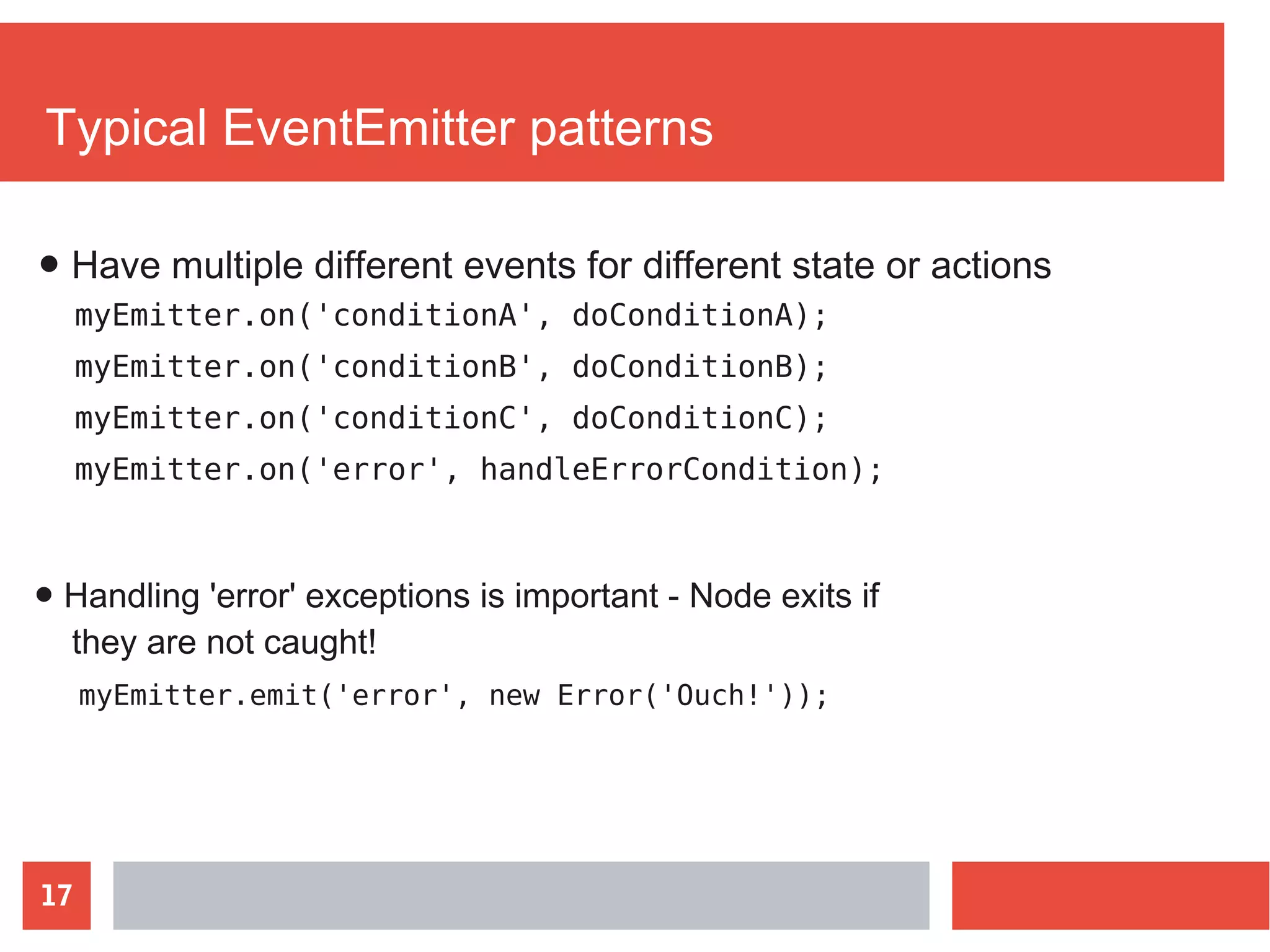 17
Typical EventEmitter patterns
myEmitter.on('conditionA', doConditionA);
myEmitter.on('conditionB', doConditionB);
myEmitter.on('conditionC', doConditionC);
myEmitter.on('error', handleErrorCondition);
● Handling 'error' exceptions is important - Node exits if
they are not caught!
● Have multiple different events for different state or actions
myEmitter.emit('error', new Error('Ouch!'));
 