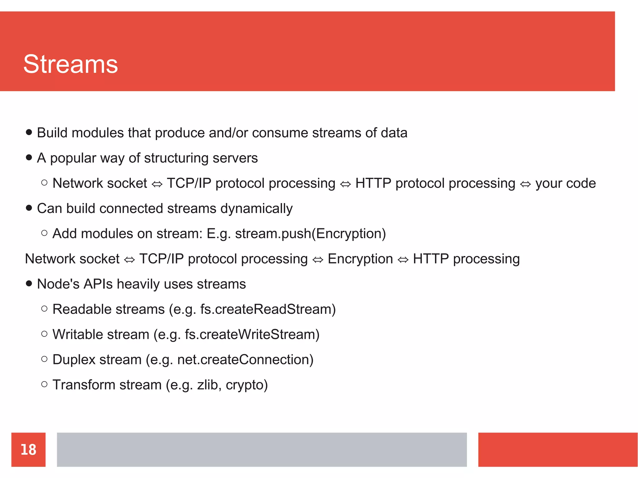 18
Streams
● Build modules that produce and/or consume streams of data
● A popular way of structuring servers
○ Network socket ⇔ TCP/IP protocol processing ⇔ HTTP protocol processing ⇔ your code
● Can build connected streams dynamically
○ Add modules on stream: E.g. stream.push(Encryption)
Network socket ⇔ TCP/IP protocol processing ⇔ Encryption ⇔ HTTP processing
● Node's APIs heavily uses streams
○ Readable streams (e.g. fs.createReadStream)
○ Writable stream (e.g. fs.createWriteStream)
○ Duplex stream (e.g. net.createConnection)
○ Transform stream (e.g. zlib, crypto)
 