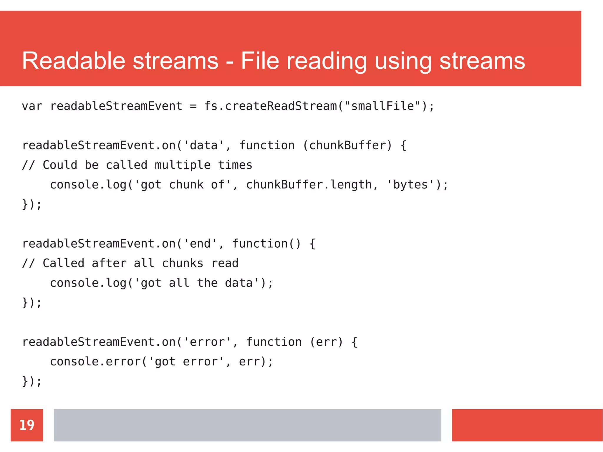 19
Readable streams - File reading using streams
var readableStreamEvent = fs.createReadStream("smallFile");
readableStreamEvent.on('data', function (chunkBuffer) {
// Could be called multiple times
console.log('got chunk of', chunkBuffer.length, 'bytes');
});
readableStreamEvent.on('end', function() {
// Called after all chunks read
console.log('got all the data');
});
readableStreamEvent.on('error', function (err) {
console.error('got error', err);
});
 