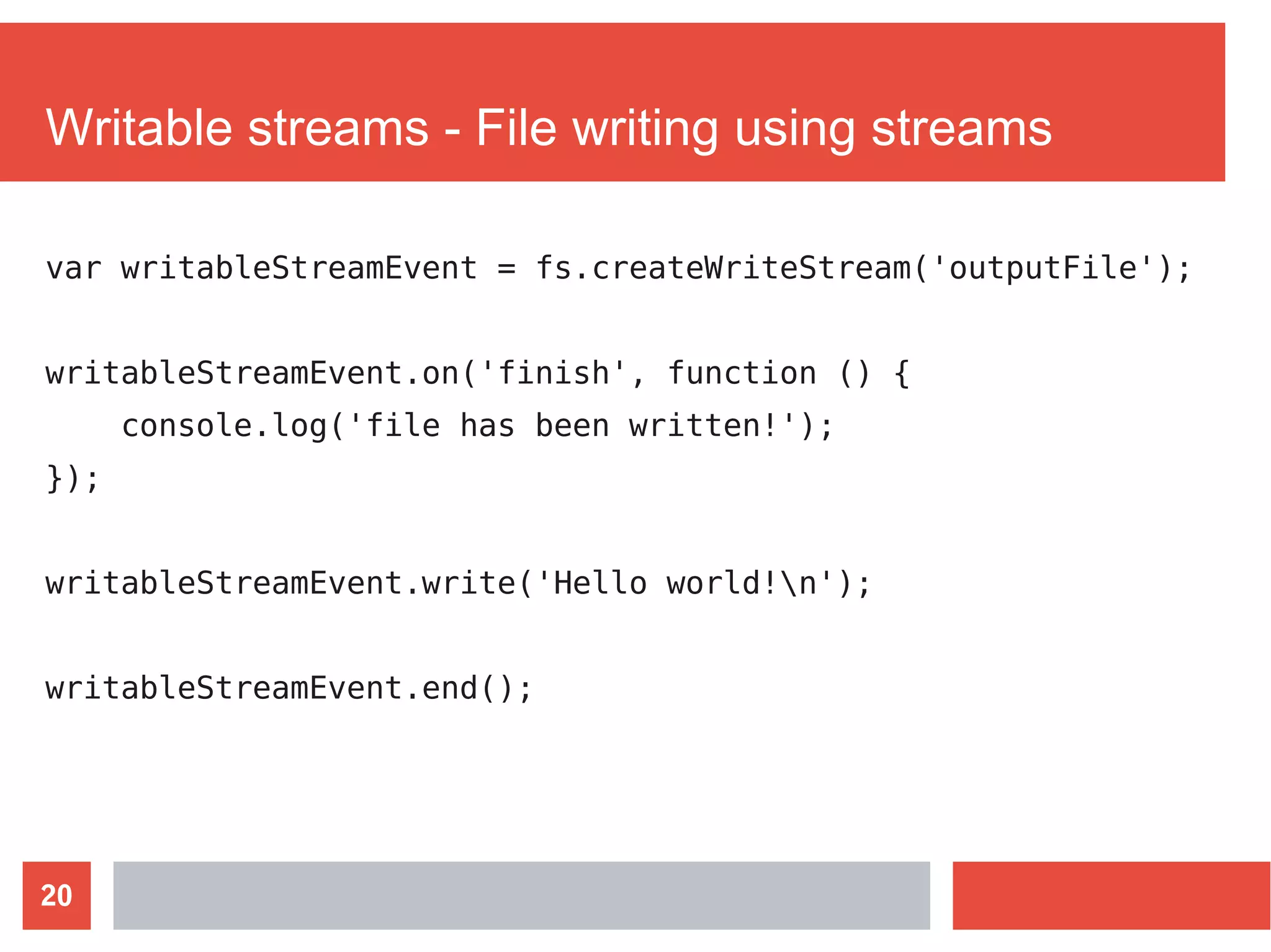 20
Writable streams - File writing using streams
var writableStreamEvent = fs.createWriteStream('outputFile');
writableStreamEvent.on('finish', function () {
console.log('file has been written!');
});
writableStreamEvent.write('Hello world!n');
writableStreamEvent.end();
 