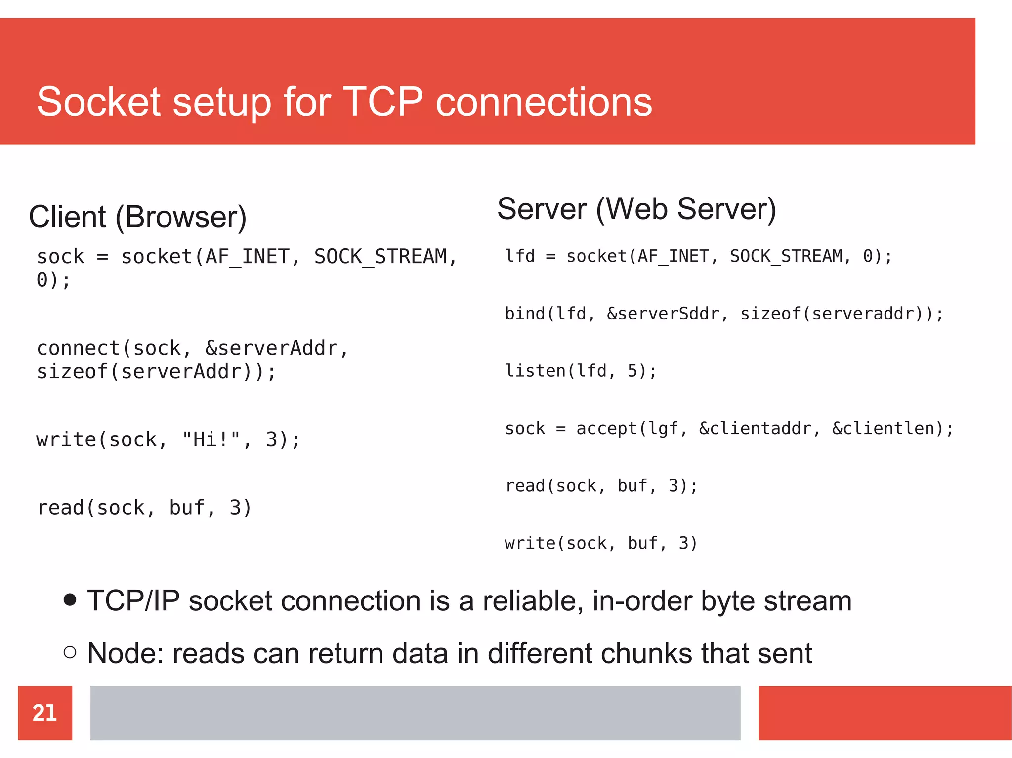 21
Socket setup for TCP connections
sock = socket(AF_INET, SOCK_STREAM,
0);
connect(sock, &serverAddr,
sizeof(serverAddr));
write(sock, "Hi!", 3);
read(sock, buf, 3)
Server (Web Server)
lfd = socket(AF_INET, SOCK_STREAM, 0);
bind(lfd, &serverSddr, sizeof(serveraddr));
listen(lfd, 5);
sock = accept(lgf, &clientaddr, &clientlen);
read(sock, buf, 3);
write(sock, buf, 3)
Client (Browser)
● TCP/IP socket connection is a reliable, in-order byte stream
○ Node: reads can return data in different chunks that sent
 