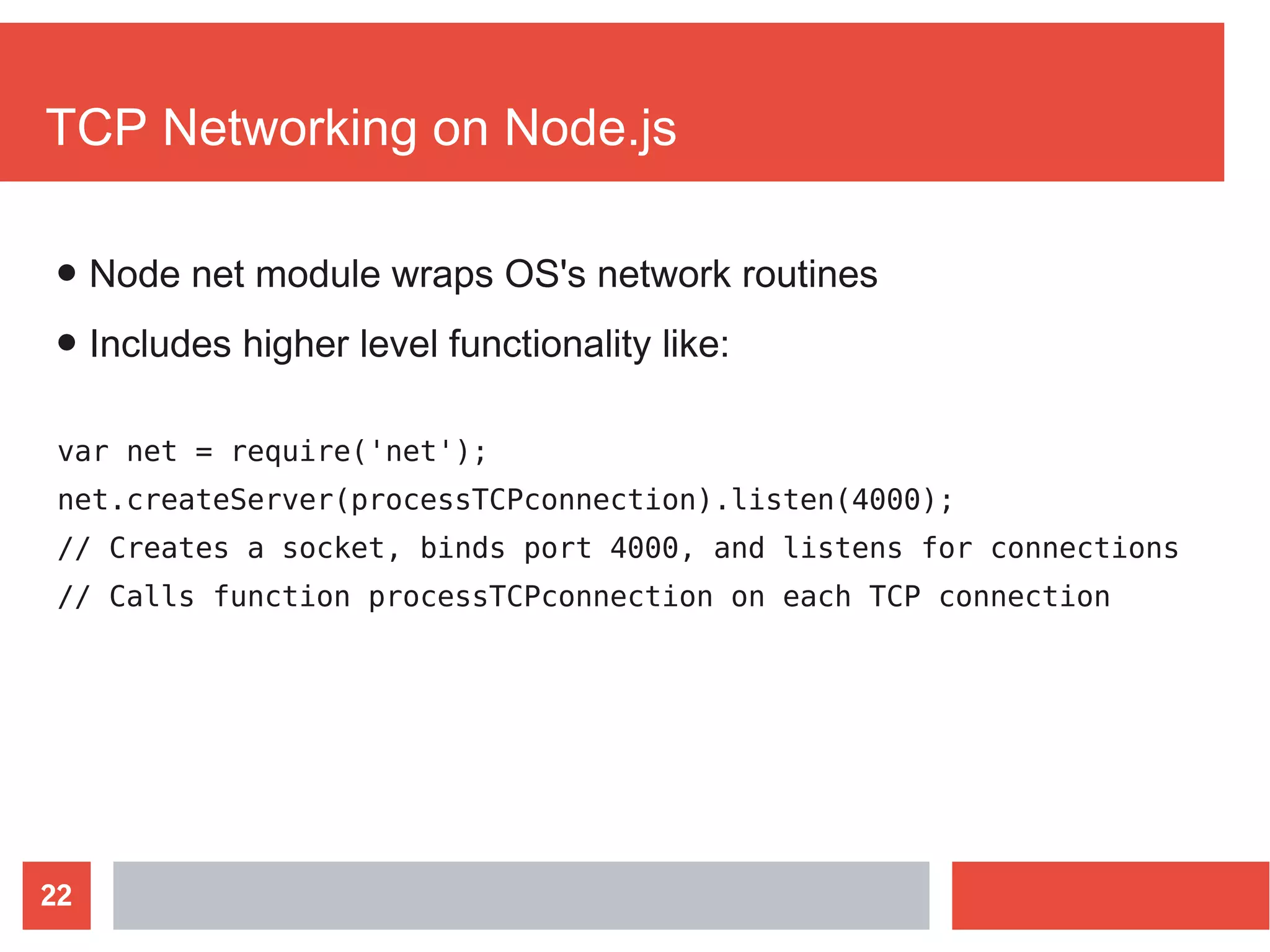 22
TCP Networking on Node.js
var net = require('net');
net.createServer(processTCPconnection).listen(4000);
// Creates a socket, binds port 4000, and listens for connections
// Calls function processTCPconnection on each TCP connection
● Node net module wraps OS's network routines
● Includes higher level functionality like:
 