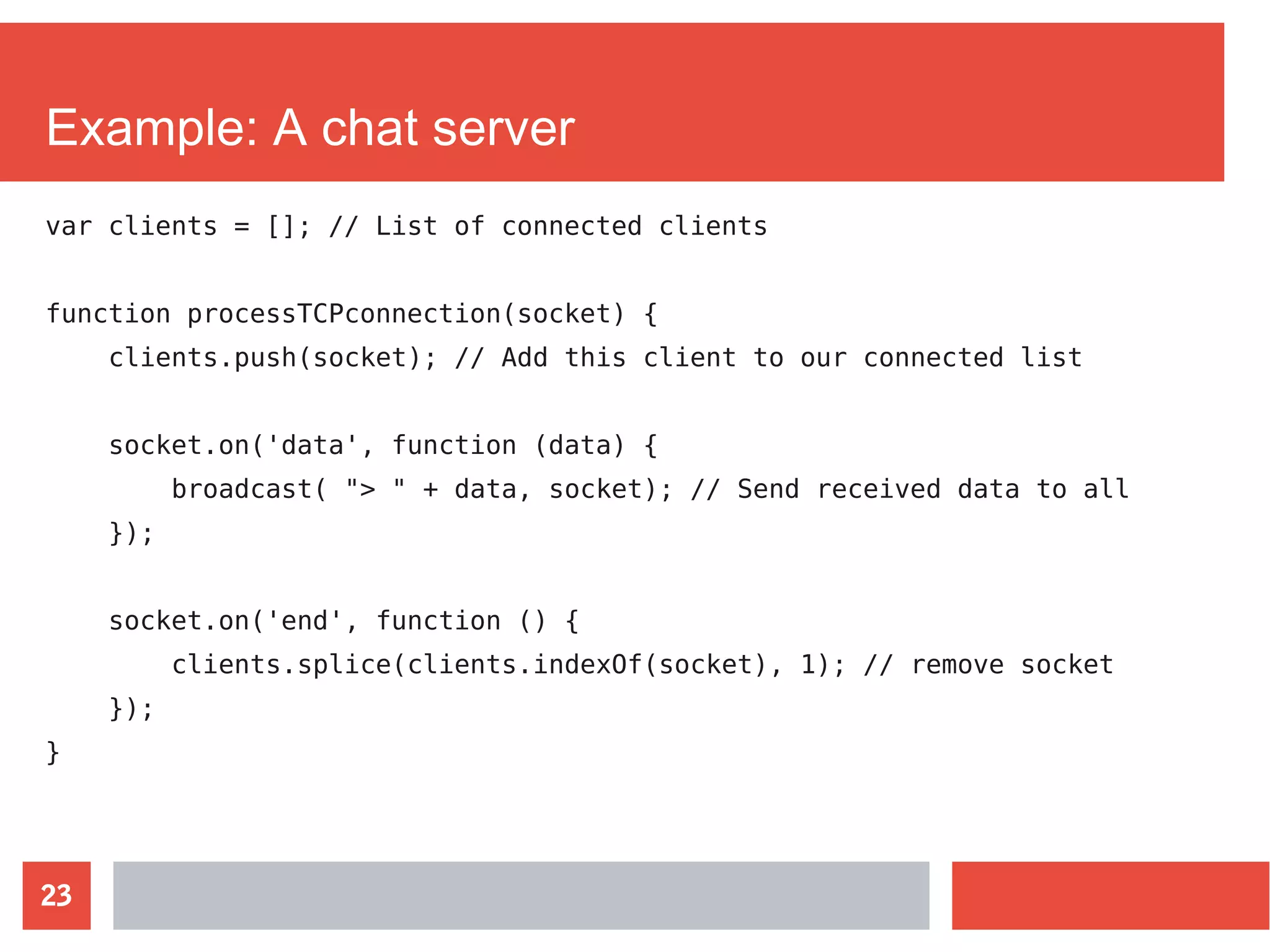 23
Example: A chat server
var clients = []; // List of connected clients
function processTCPconnection(socket) {
clients.push(socket); // Add this client to our connected list
socket.on('data', function (data) {
broadcast( "> " + data, socket); // Send received data to all
});
socket.on('end', function () {
clients.splice(clients.indexOf(socket), 1); // remove socket
});
}
 