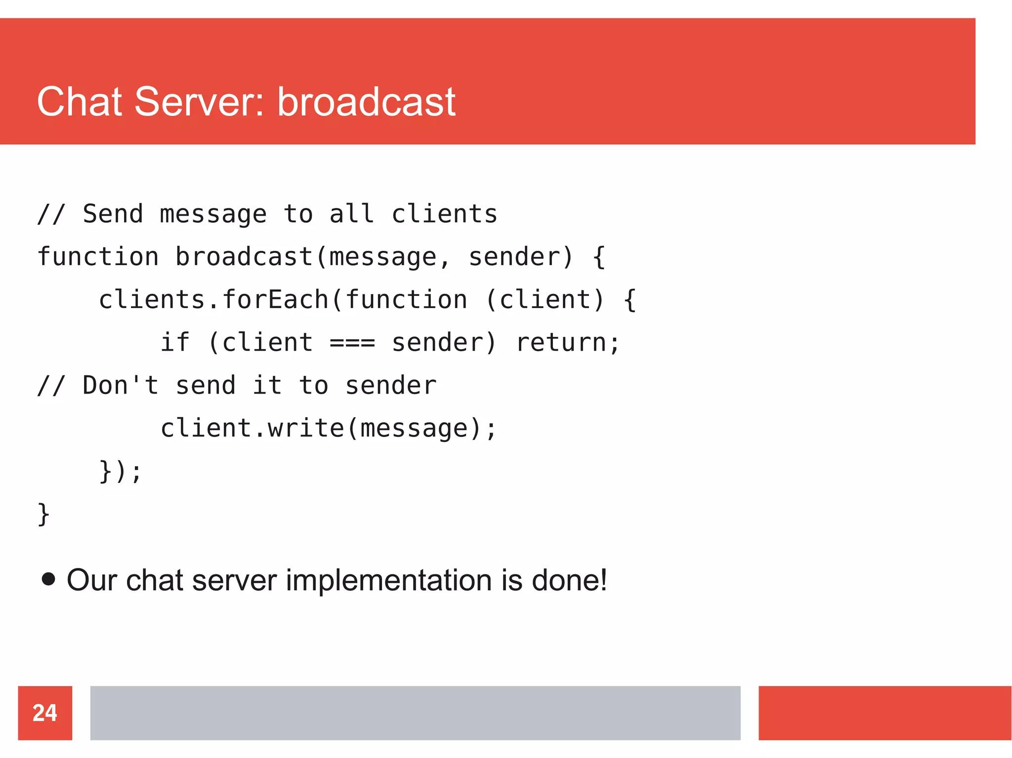 24
Chat Server: broadcast
// Send message to all clients
function broadcast(message, sender) {
clients.forEach(function (client) {
if (client === sender) return;
// Don't send it to sender
client.write(message);
});
}
● Our chat server implementation is done!
 