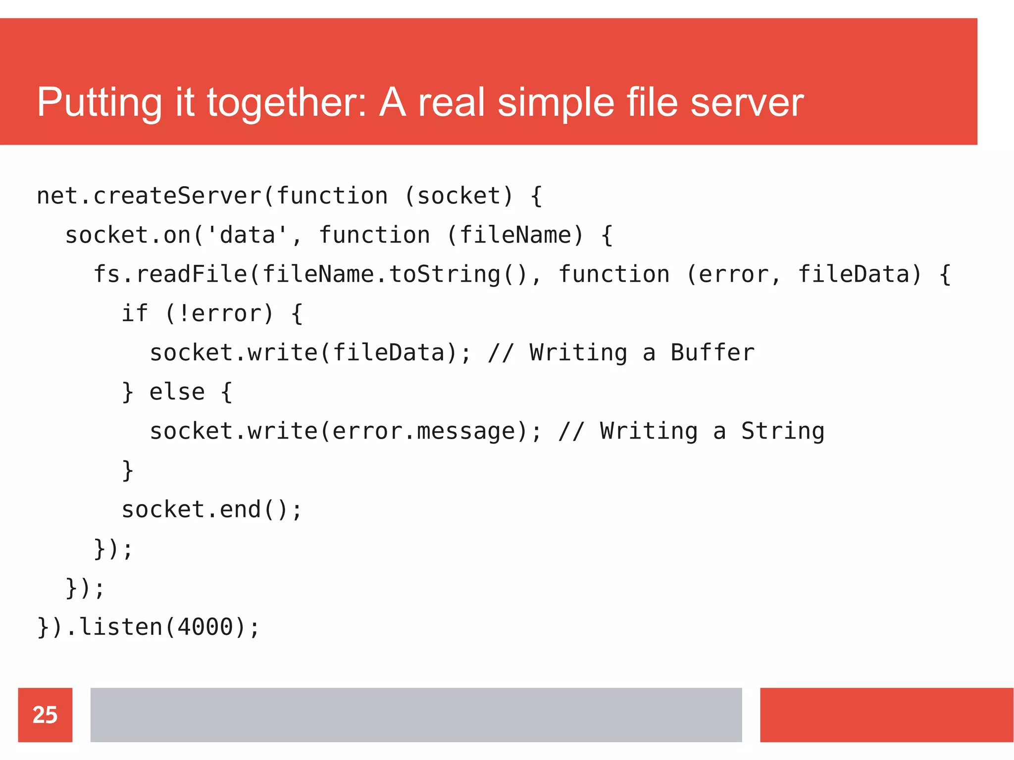 25
Putting it together: A real simple file server
net.createServer(function (socket) {
socket.on('data', function (fileName) {
fs.readFile(fileName.toString(), function (error, fileData) {
if (!error) {
socket.write(fileData); // Writing a Buffer
} else {
socket.write(error.message); // Writing a String
}
socket.end();
});
});
}).listen(4000);
 