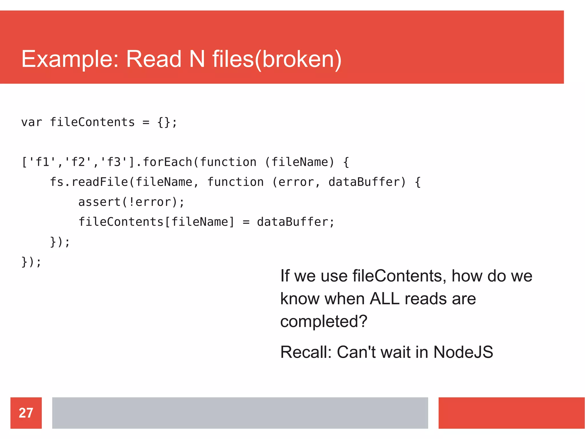 27
Example: Read N files(broken)
var fileContents = {};
['f1','f2','f3'].forEach(function (fileName) {
fs.readFile(fileName, function (error, dataBuffer) {
assert(!error);
fileContents[fileName] = dataBuffer;
});
});
If we use fileContents, how do we
know when ALL reads are
completed?
Recall: Can't wait in NodeJS
 