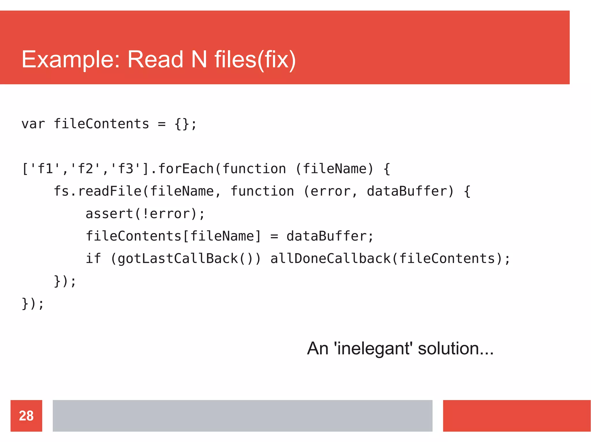 28
Example: Read N files(fix)
var fileContents = {};
['f1','f2','f3'].forEach(function (fileName) {
fs.readFile(fileName, function (error, dataBuffer) {
assert(!error);
fileContents[fileName] = dataBuffer;
if (gotLastCallBack()) allDoneCallback(fileContents);
});
});
An 'inelegant' solution...
 