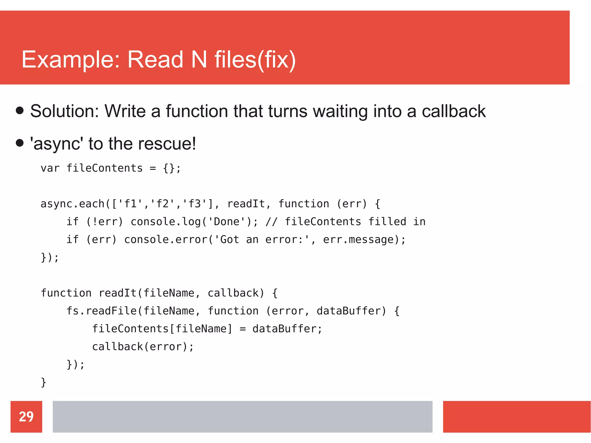 29
Example: Read N files(fix)
var fileContents = {};
async.each(['f1','f2','f3'], readIt, function (err) {
if (!err) console.log('Done'); // fileContents filled in
if (err) console.error('Got an error:', err.message);
});
function readIt(fileName, callback) {
fs.readFile(fileName, function (error, dataBuffer) {
fileContents[fileName] = dataBuffer;
callback(error);
});
}
● Solution: Write a function that turns waiting into a callback
● 'async' to the rescue!
 